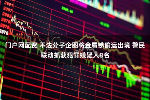 门户网配资 不法分子企图将金属锑偷运出境 警民联动抓获犯罪嫌疑人8名