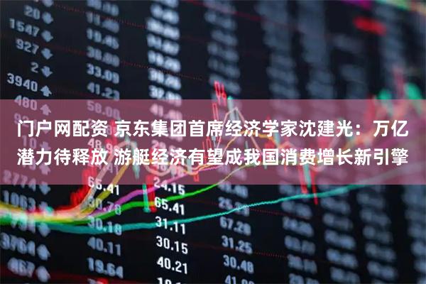 门户网配资 京东集团首席经济学家沈建光：万亿潜力待释放 游艇经济有望成我国消费增长新引擎