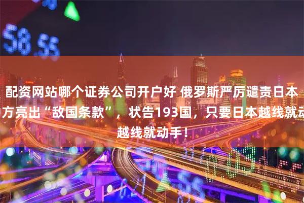 配资网站哪个证券公司开户好 俄罗斯严厉谴责日本，中方亮出“敌国条款”，状告193国，只要日本越线就动手！